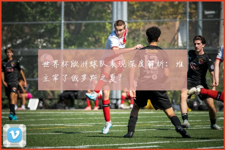 世界杯欧洲球队表现深度解析：谁主宰了俄罗斯之夏？