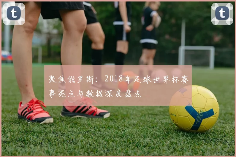 聚焦俄罗斯：2018年足球世界杯赛事亮点与数据深度盘点