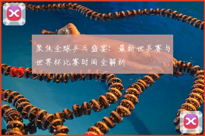 聚焦全球乒乓盛宴：最新世乒赛与世界杯比赛时间全解析