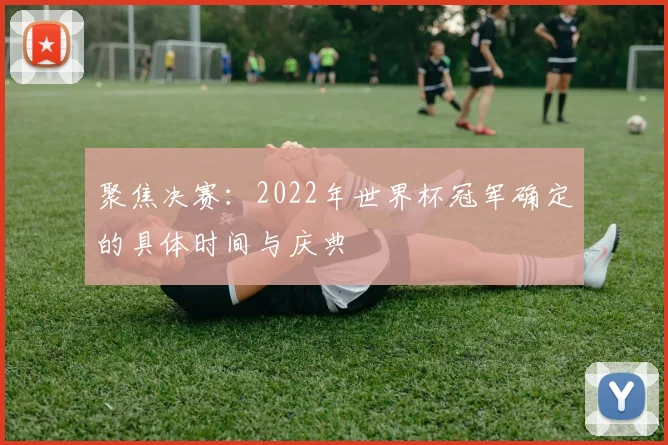聚焦决赛：2022年世界杯冠军确定的具体时间与庆典