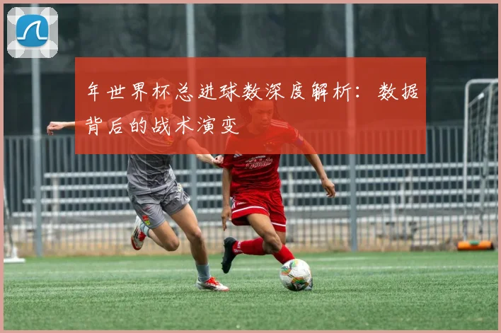 年世界杯总进球数深度解析:数据背后的战术演变