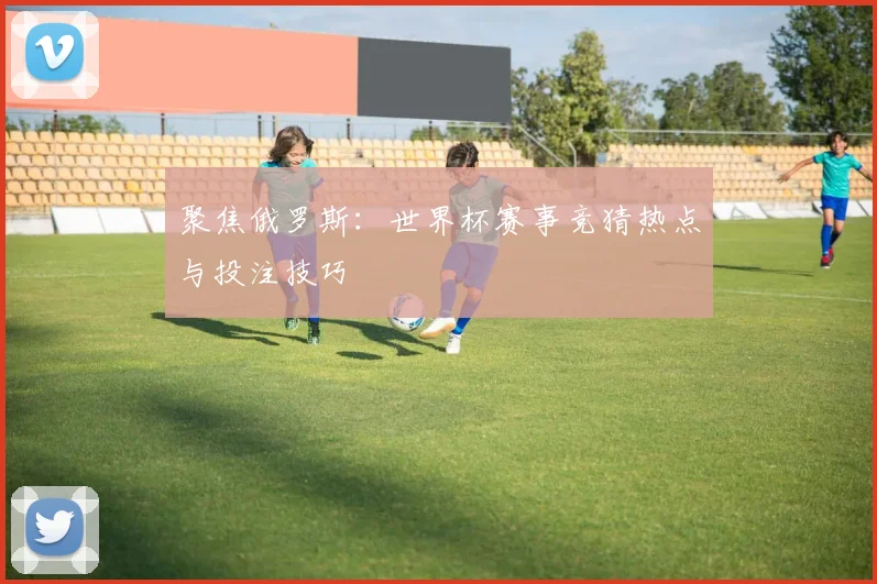 聚焦俄罗斯：世界杯赛事竞猜热点与投注技巧