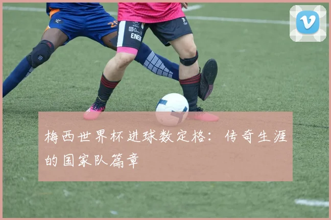 梅西世界杯进球数定格:传奇生涯的国家队篇章