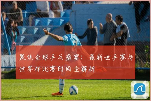聚焦全球乒乓盛宴：最新世乒赛与世界杯比赛时间全解析