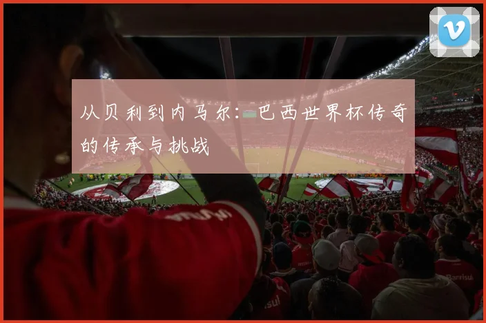 从贝利到内马尔:巴西世界杯传奇的传承与挑战