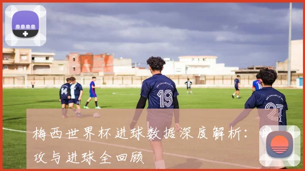 梅西世界杯进球数据深度解析:助攻与进球全回顾