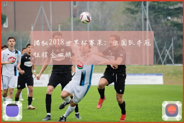 揭秘2018世界杯赛果：法国队夺冠征程全回顾